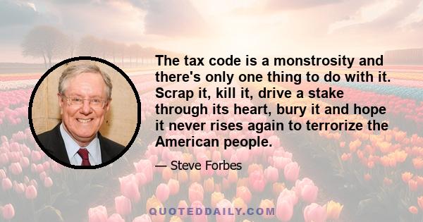 The tax code is a monstrosity and there's only one thing to do with it. Scrap it, kill it, drive a stake through its heart, bury it and hope it never rises again to terrorize the American people.