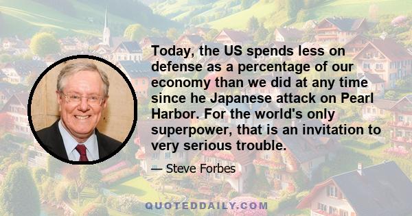 Today, the US spends less on defense as a percentage of our economy than we did at any time since he Japanese attack on Pearl Harbor. For the world's only superpower, that is an invitation to very serious trouble.