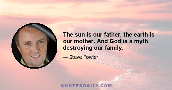 The sun is our father, the earth is our mother. And God is a myth destroying our family.