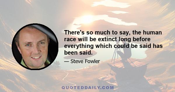 There's so much to say, the human race will be extinct long before everything which could be said has been said.