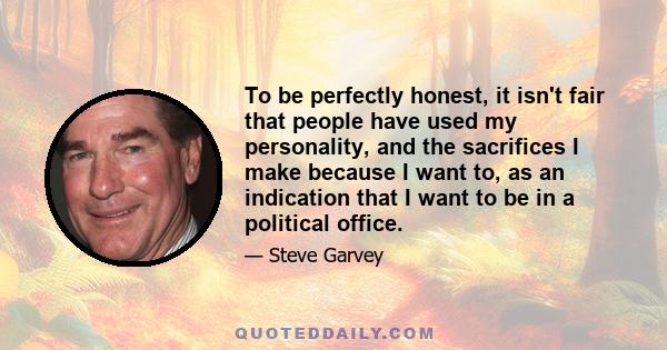 To be perfectly honest, it isn't fair that people have used my personality, and the sacrifices I make because I want to, as an indication that I want to be in a political office.