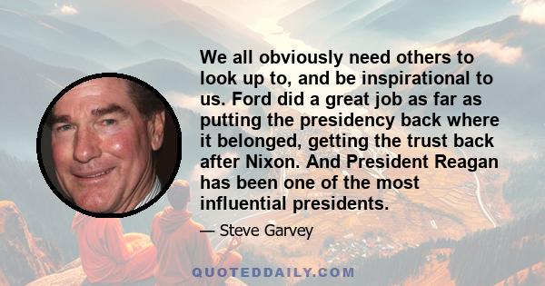 We all obviously need others to look up to, and be inspirational to us. Ford did a great job as far as putting the presidency back where it belonged, getting the trust back after Nixon. And President Reagan has been one 