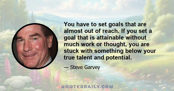 You have to set goals that are almost out of reach. If you set a goal that is attainable without much work or thought, you are stuck with something below your true talent and potential.