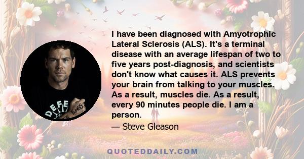 I have been diagnosed with Amyotrophic Lateral Sclerosis (ALS). It's a terminal disease with an average lifespan of two to five years post-diagnosis, and scientists don't know what causes it. ALS prevents your brain