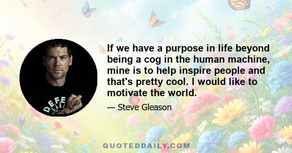 If we have a purpose in life beyond being a cog in the human machine, mine is to help inspire people and that's pretty cool. I would like to motivate the world.