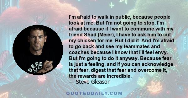 I'm afraid to walk in public, because people look at me. But I'm not going to stop. I'm afraid because if I want to commune with my friend Shad (Meier), I have to ask him to cut my chicken for me. But I did it. And I'm