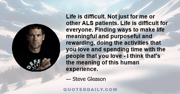 Life is difficult. Not just for me or other ALS patients. Life is difficult for everyone. Finding ways to make life meaningful and purposeful and rewarding, doing the activities that you love and spending time with the