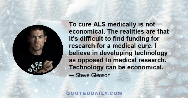 To cure ALS medically is not economical. The realities are that it's difficult to find funding for research for a medical cure. I believe in developing technology as opposed to medical research. Technology can be