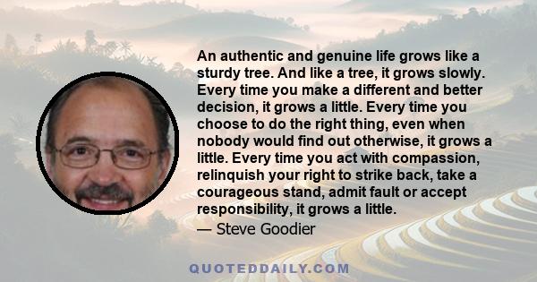 An authentic and genuine life grows like a sturdy tree. And like a tree, it grows slowly. Every time you make a different and better decision, it grows a little. Every time you choose to do the right thing, even when