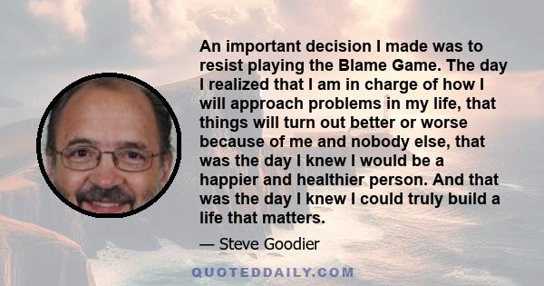 An important decision I made was to resist playing the Blame Game. The day I realized that I am in charge of how I will approach problems in my life, that things will turn out better or worse because of me and nobody