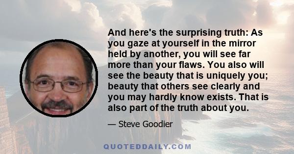 And here's the surprising truth: As you gaze at yourself in the mirror held by another, you will see far more than your flaws. You also will see the beauty that is uniquely you; beauty that others see clearly and you