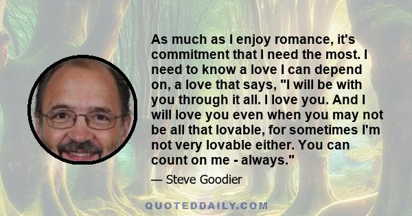 As much as I enjoy romance, it's commitment that I need the most. I need to know a love I can depend on, a love that says, I will be with you through it all. I love you. And I will love you even when you may not be all