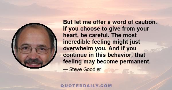 But let me offer a word of caution. If you choose to give from your heart, be careful. The most incredible feeling might just overwhelm you. And if you continue in this behavior, that feeling may become permanent.