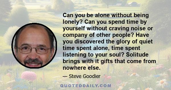 Can you be alone without being lonely? Can you spend time by yourself without craving noise or company of other people? Have you discovered the glory of quiet time spent alone, time spent listening to your soul?