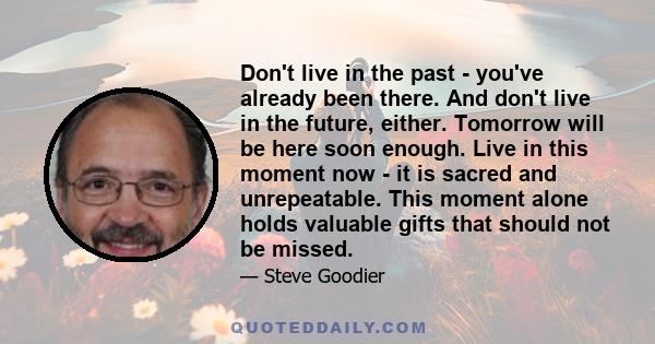 Don't live in the past - you've already been there. And don't live in the future, either. Tomorrow will be here soon enough. Live in this moment now - it is sacred and unrepeatable. This moment alone holds valuable