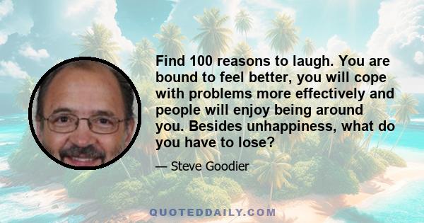 Find 100 reasons to laugh. You are bound to feel better, you will cope with problems more effectively and people will enjoy being around you. Besides unhappiness, what do you have to lose?