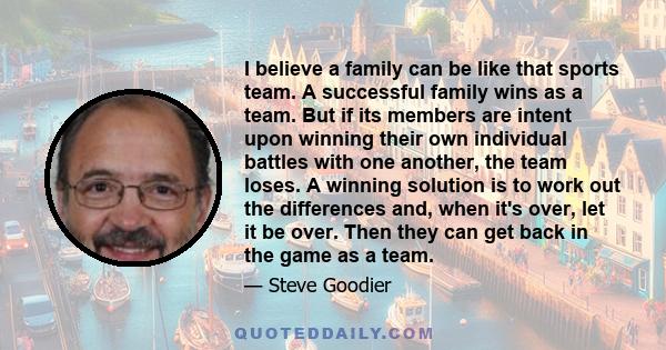 I believe a family can be like that sports team. A successful family wins as a team. But if its members are intent upon winning their own individual battles with one another, the team loses. A winning solution is to