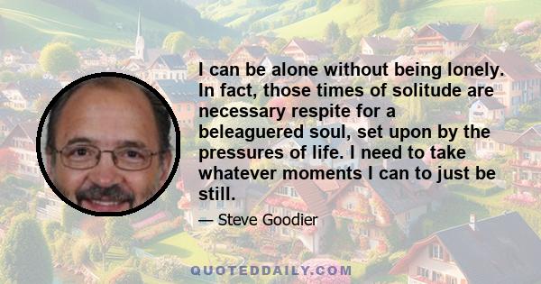 I can be alone without being lonely. In fact, those times of solitude are necessary respite for a beleaguered soul, set upon by the pressures of life. I need to take whatever moments I can to just be still.