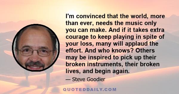 I'm convinced that the world, more than ever, needs the music only you can make. And if it takes extra courage to keep playing in spite of your loss, many will applaud the effort. And who knows? Others may be inspired