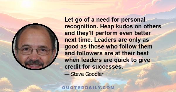 Let go of a need for personal recognition. Heap kudos on others and they'll perform even better next time. Leaders are only as good as those who follow them and followers are at their best when leaders are quick to give 