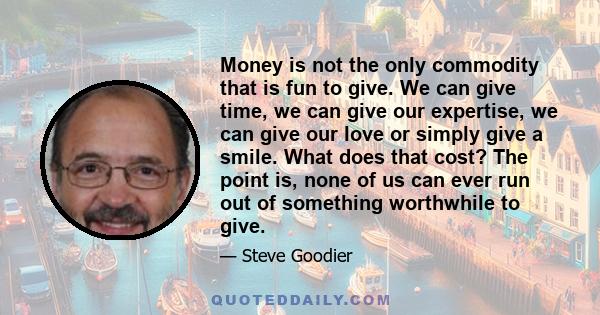 Money is not the only commodity that is fun to give. We can give time, we can give our expertise, we can give our love or simply give a smile. What does that cost? The point is, none of us can ever run out of something