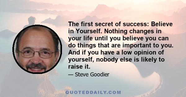 The first secret of success: Believe in Yourself. Nothing changes in your life until you believe you can do things that are important to you. And if you have a low opinion of yourself, nobody else is likely to raise it.