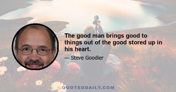 The good man brings good to things out of the good stored up in his heart.