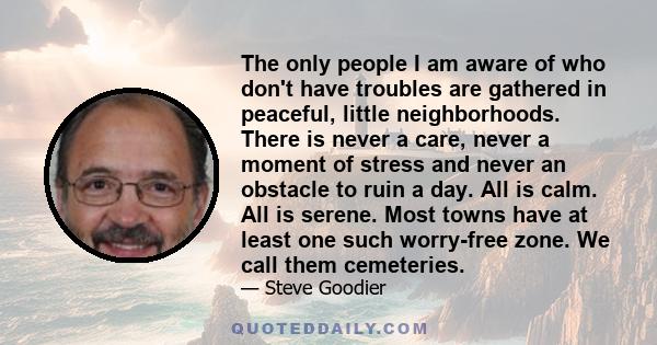 The only people I am aware of who don't have troubles are gathered in peaceful, little neighborhoods. There is never a care, never a moment of stress and never an obstacle to ruin a day. All is calm. All is serene. Most 