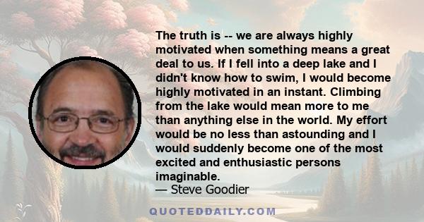 The truth is -- we are always highly motivated when something means a great deal to us. If I fell into a deep lake and I didn't know how to swim, I would become highly motivated in an instant. Climbing from the lake