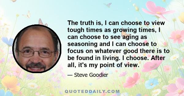 The truth is, I can choose to view tough times as growing times, I can choose to see aging as seasoning and I can choose to focus on whatever good there is to be found in living. I choose. After all, it's my point of