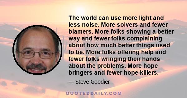 The world can use more light and less noise. More solvers and fewer blamers. More folks showing a better way and fewer folks complaining about how much better things used to be. More folks offering help and fewer folks