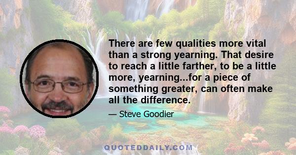 There are few qualities more vital than a strong yearning. That desire to reach a little farther, to be a little more, yearning...for a piece of something greater, can often make all the difference.