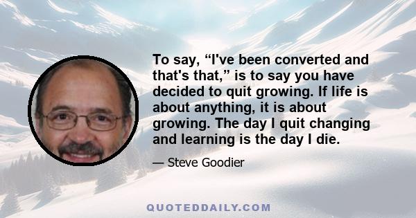 To say, “I've been converted and that's that,” is to say you have decided to quit growing. If life is about anything, it is about growing. The day I quit changing and learning is the day I die.