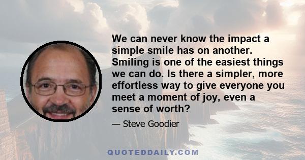 We can never know the impact a simple smile has on another. Smiling is one of the easiest things we can do. Is there a simpler, more effortless way to give everyone you meet a moment of joy, even a sense of worth?