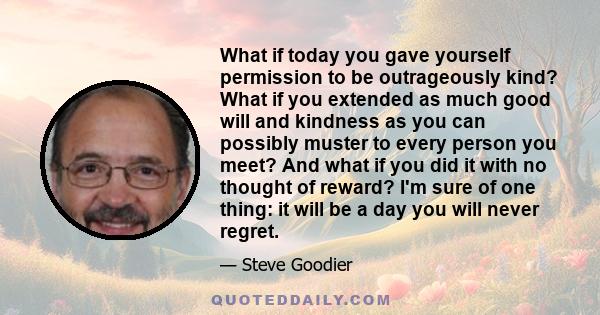 What if today you gave yourself permission to be outrageously kind? What if you extended as much good will and kindness as you can possibly muster to every person you meet? And what if you did it with no thought of