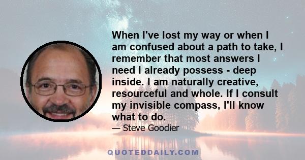 When I've lost my way or when I am confused about a path to take, I remember that most answers I need I already possess - deep inside. I am naturally creative, resourceful and whole. If I consult my invisible compass,