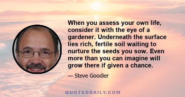 When you assess your own life, consider it with the eye of a gardener. Underneath the surface lies rich, fertile soil waiting to nurture the seeds you sow. Even more than you can imagine will grow there if given a