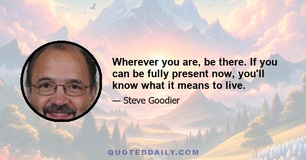 Wherever you are, be there. If you can be fully present now, you'll know what it means to live.