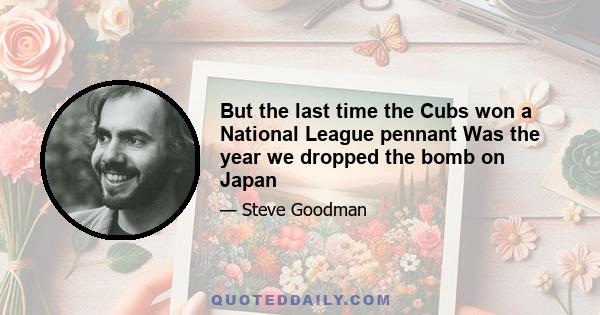 But the last time the Cubs won a National League pennant Was the year we dropped the bomb on Japan