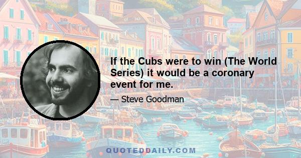 If the Cubs were to win (The World Series) it would be a coronary event for me.