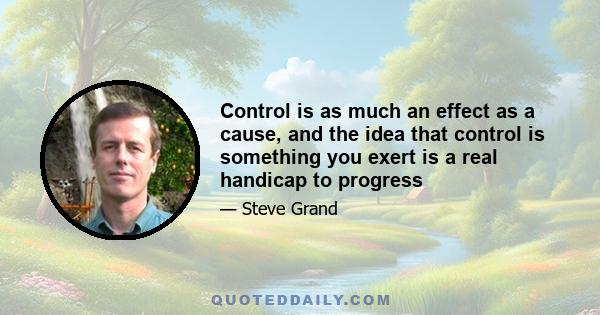 Control is as much an effect as a cause, and the idea that control is something you exert is a real handicap to progress