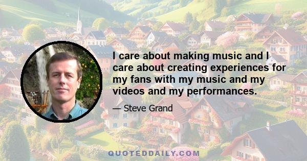 I care about making music and I care about creating experiences for my fans with my music and my videos and my performances.