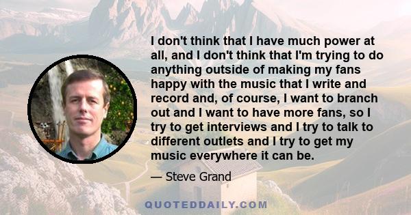 I don't think that I have much power at all, and I don't think that I'm trying to do anything outside of making my fans happy with the music that I write and record and, of course, I want to branch out and I want to