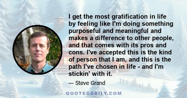 I get the most gratification in life by feeling like I'm doing something purposeful and meaningful and makes a difference to other people, and that comes with its pros and cons. I've accepted this is the kind of person