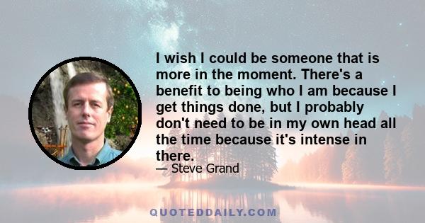 I wish I could be someone that is more in the moment. There's a benefit to being who I am because I get things done, but I probably don't need to be in my own head all the time because it's intense in there.