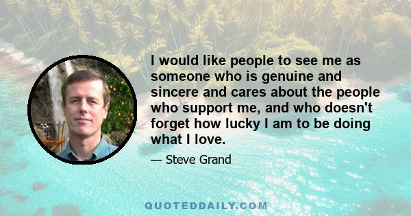 I would like people to see me as someone who is genuine and sincere and cares about the people who support me, and who doesn't forget how lucky I am to be doing what I love.