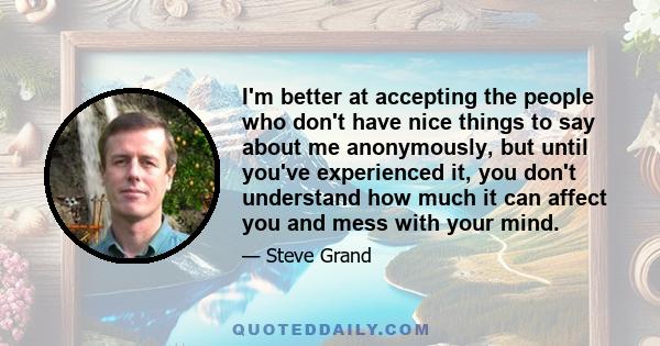 I'm better at accepting the people who don't have nice things to say about me anonymously, but until you've experienced it, you don't understand how much it can affect you and mess with your mind.