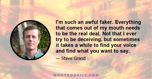 I'm such an awful faker. Everything that comes out of my mouth needs to be the real deal. Not that I ever try to be deceiving, but sometimes it takes a while to find your voice and find what you want to say.