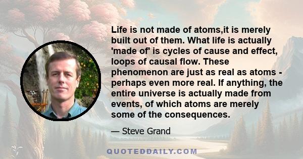 Life is not made of atoms,it is merely built out of them. What life is actually 'made of' is cycles of cause and effect, loops of causal flow. These phenomenon are just as real as atoms - perhaps even more real. If