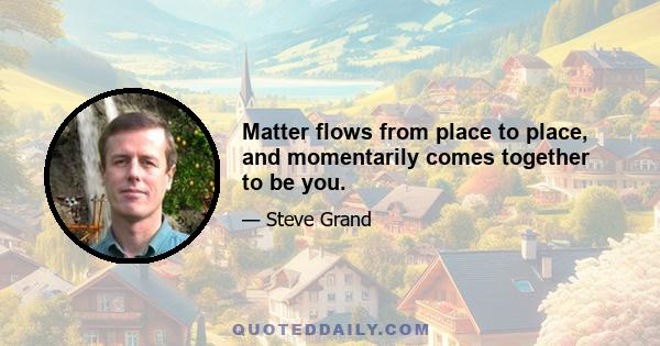 Matter flows from place to place, and momentarily comes together to be you.